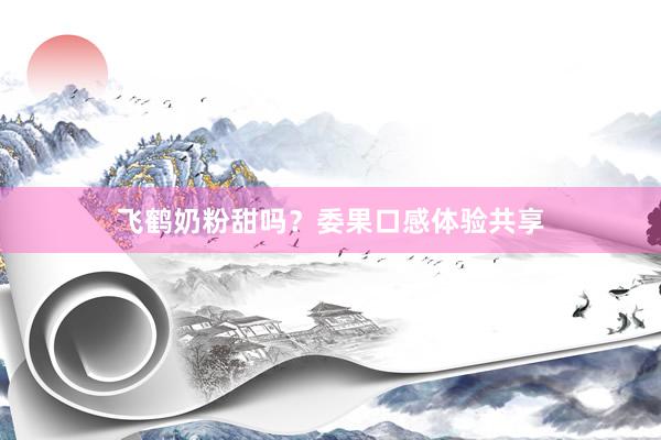 飞鹤奶粉甜吗？委果口感体验共享