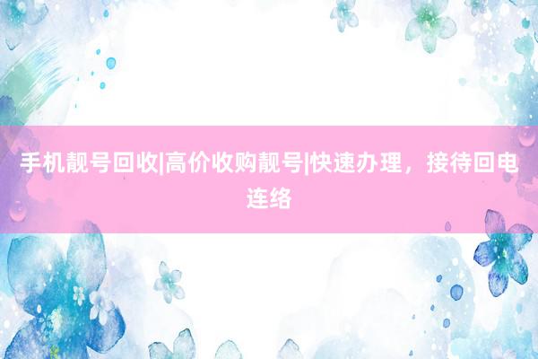 手机靓号回收|高价收购靓号|快速办理，接待回电连络